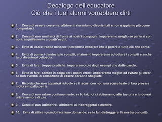 Decalogo dell’educatore
Ciò che i tuoi alunni vorrebbero dirti
1. Cerca di essere coerente: altrimenti rimaniamo disorientati e non sappiamo più come
comportarci.
2. Cerca di non umiliarci di fronte ai nostri compagni: impareremo meglio se parlerai con
noi tranquillamente a quattr'occhi.
3.

Evita di usare troppe minacce: potremmo imparare che il potere è tutto ciò che conta.

4. Evita di punirci dandoci più compiti, altrimenti impareremo ad odiare i compiti e anche
tu ci diventerai odioso/a.
5.

Evita di farci troppe prediche: impareremo più dagli esempi che dalle parole.

6. Evita di farci sentire in colpa per i nostri errori: impareremo meglio ad evitare gli errori
se non avremo la sensazione di essere persone sbagliate.
7. Ricorda che non apparirai ridicolo se ti scusi con noi: una scusa leale ci farà provare
molta simpatia per te.
8. Cerca di non urlare continuamente: se lo fai, noi ci abitueremo alle tue urla e tu dovrai
urlare sempre di più.
9.

Cerca di non intimorirci, altrimenti ci incoraggerai a mentire.

10. Evita di zittirci quando facciamo domande: se lo fai, distruggerai la nostra curiosità.

 