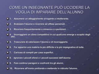 COME UN INSEGNANTE PUÒ UCCIDERE LA
VOGLIA DI IMPARARE DELL'ALUNNO
1.

Assumere un atteggiamento arrogante e intollerante.

2.

Svalutare l'alunno o ricorrere ad offese personali.

3.

Ricorrere frequentemente a minacce e a punizioni.

4. Incoraggiare un clima competitivo in cui qualcuno emerge a scapito degli
altri.
5.

Trascurare di valorizzare l'alunno e di incoraggiarlo.

6.

Far apparire una materia la più difficile e la più impegnativa di tutte.

7.

Caricare di compiti per casa superflui.

8.

Ignorare i piccoli sforzi e i piccoli successi dell'alunno.

9.

Fare continui paragoni e confronti tra gli alunni.

10. Ricorrere all'ironia umiliando e mettendo in ridicolo l'alunno.

 