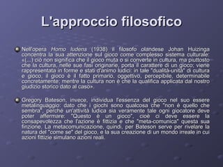 L'approccio filosofico
Nell'opera Homo ludens (1938) il filosofo olandese Johan Huizinga
concentra la sua attenzione sul gioco come complesso sistema culturale:
«(...) ciò non significa che il gioco muta o si converte in cultura, ma piuttosto
che la cultura, nelle sue fasi originarie, porta il carattere di un gioco; viene
rappresentata in forme e stati d'animo ludici: in tale "dualità-unità" di cultura
e gioco, il gioco è il fatto primario, oggettivo, percepibile, determinabile
concretamente; mentre la cultura non è che la qualifica applicata dal nostro
giudizio storico dato al caso».
Gregory Bateson, invece, individua l'essenza del gioco nel suo essere
metalinguaggio: dato che i giochi sono qualcosa che "non è quello che
sembra", perché un'attività ludica sia veramente tale ogni giocatore deve
poter affermare: "Questo è un gioco", cioè ci deve essere la
consapevolezza che l'azione è fittizia e che "meta-comunica" questa sua
finzione. La metacomunicazione, quindi, per Bateson serve per rivelare la
natura del "come se" del gioco, e la sua creazione di un mondo irreale in cui
azioni fittizie simulano azioni reali.

 