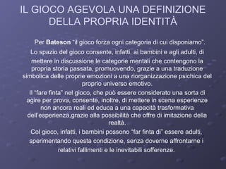 IL GIOCO AGEVOLA UNA DEFINIZIONE
DELLA PROPRIA IDENTITÀ
Per Bateson “il gioco forza ogni categoria di cui disponiamo”.
Lo spazio del gioco consente, infatti, ai bambini e agli adulti, di
mettere in discussione le categorie mentali che contengono la
propria storia passata, promuovendo, grazie a una traduzione
simbolica delle proprie emozioni a una riorganizzazione psichica del
proprio universo emotivo.
Il “fare finta” nel gioco, che può essere considerato una sorta di
agire per prova, consente, inoltre, di mettere in scena esperienze
non ancora reali ed educa a una capacità trasformativa
dell’esperienza,grazie alla possibilità che offre di imitazione della
realtà.
Col gioco, infatti, i bambini possono “far finta di” essere adulti,
sperimentando questa condizione, senza doverne affrontarne i
relativi fallimenti e le inevitabili sofferenze.

 