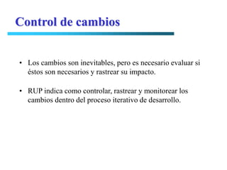 Control de cambios


• Los cambios son inevitables, pero es necesario evaluar si
  éstos son necesarios y rastrear su impacto.

• RUP indica como controlar, rastrear y monitorear los
  cambios dentro del proceso iterativo de desarrollo.
 