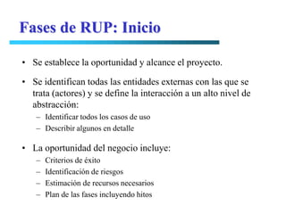 Fases de RUP: Inicio

• Se establece la oportunidad y alcance el proyecto.

• Se identifican todas las entidades externas con las que se
  trata (actores) y se define la interacción a un alto nivel de
  abstracción:
   – Identificar todos los casos de uso
   – Describir algunos en detalle

• La oportunidad del negocio incluye:
   –   Criterios de éxito
   –   Identificación de riesgos
   –   Estimación de recursos necesarios
   –   Plan de las fases incluyendo hitos
 