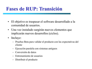 Fases de RUP: Transición

• El objetivo es traspasar el software desarrollado a la
  comunidad de usuarios.
• Una vez instalado surgirán nuevos elementos que
  implicarán nuevos desarrollos (ciclos).
• Incluye:
   – Pruebas Beta para validar el producto con las expectativas del
     cliente
   – Ejecución paralela con sistemas antiguos
   – Conversión de datos
   – Entrenamiento de usuarios
   – Distribuir el producto
 