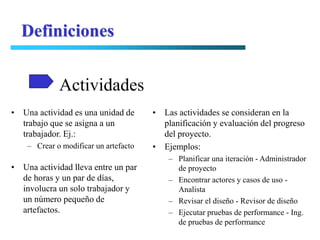 Definiciones


             Actividades
• Una actividad es una unidad de       • Las actividades se consideran en la
  trabajo que se asigna a un             planificación y evaluación del progreso
  trabajador. Ej.:                       del proyecto.
    – Crear o modificar un artefacto   • Ejemplos:
                                           – Planificar una iteración - Administrador
• Una actividad lleva entre un par           de proyecto
  de horas y un par de días,               – Encontrar actores y casos de uso -
  involucra un solo trabajador y             Analista
  un número pequeño de                     – Revisar el diseño - Revisor de diseño
  artefactos.                              – Ejecutar pruebas de performance - Ing.
                                             de pruebas de performance
 