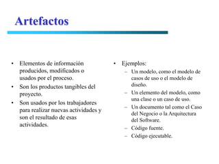 Artefactos


• Elementos de información             • Ejemplos:
  producidos, modificados o               – Un modelo, como el modelo de
  usados por el proceso.                    casos de uso o el modelo de
• Son los productos tangibles del           diseño.
  proyecto.                               – Un elemento del modelo, como
                                            una clase o un caso de uso.
• Son usados por los trabajadores
                                          – Un documento tal como el Caso
  para realizar nuevas actividades y
                                            del Negocio o la Arquitectura
  son el resultado de esas                  del Software.
  actividades.
                                          – Código fuente.
                                          – Código ejecutable.
 
