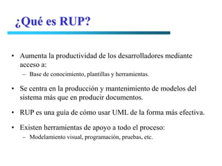 ¿Qué es RUP?

• Aumenta la productividad de los desarrolladores mediante
  acceso a:
   – Base de conocimiento, plantillas y herramientas.

• Se centra en la producción y mantenimiento de modelos del
  sistema más que en producir documentos.

• RUP es una guía de cómo usar UML de la forma más efectiva.

• Existen herramientas de apoyo a todo el proceso:
   – Modelamiento visual, programación, pruebas, etc.
 