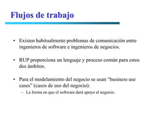 Flujos de trabajo

• Existen habitualmente problemas de comunicación entre
  ingenieros de software e ingenieros de negocios.

• RUP proporciona un lenguaje y proceso común para estos
  dos ámbitos.

• Para el modelamiento del negocio se usan “business use
  cases” (casos de uso del negocio):
   – La forma en que el software dará apoyo al negocio.
 