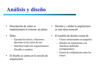 Análisis y diseño

• Descripción de cómo se                    • Diseñar y validar la arquitectura
  implementará el sistema: un plano           es una tarea esencial.

• Debe:                                     • El modelo de diseño consta de
    – Ejecutar las tareas y funciones           – Clases estructuradas en paquetes
      descritas en los casos de uso             – Diseños de subsistemas con
    – Satisfacer todos los requerimientos         interfaces definidas
    – Flexible a cambios                          (componentes)
                                                – Forma de colaboración entre las
• El diseño se centra en la noción de             clases.
  arquitectura.
 