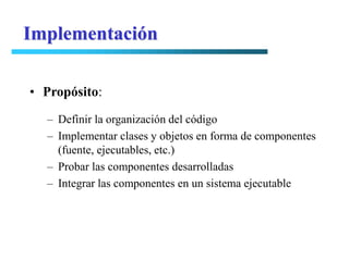 Implementación

• Propósito:
  – Definir la organización del código
  – Implementar clases y objetos en forma de componentes
    (fuente, ejecutables, etc.)
  – Probar las componentes desarrolladas
  – Integrar las componentes en un sistema ejecutable
 