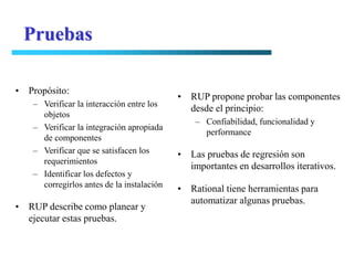 Pruebas

• Propósito:
                                           • RUP propone probar las componentes
   – Verificar la interacción entre los
                                             desde el principio:
     objetos
                                               – Confiabilidad, funcionalidad y
   – Verificar la integración apropiada
                                                 performance
     de componentes
   – Verificar que se satisfacen los       • Las pruebas de regresión son
     requerimientos
                                             importantes en desarrollos iterativos.
   – Identificar los defectos y
     corregirlos antes de la instalación
                                           • Rational tiene herramientas para
                                             automatizar algunas pruebas.
• RUP describe como planear y
  ejecutar estas pruebas.
 
