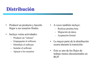 Distribución

• Producir un producto y hacerlo   • A veces también incluye:
  llegar a sus usuarios finales.       – Realizar pruebas beta
                                       – Migración de datos
• Incluye varias actividades:          – Aceptación formal
    –   Producir un “release”
    –   Empaquetar el software     • La mayor parte de la distribución
    –   Distribuir el software       ocurre durante la transición.
    –   Instalar el software
    –   Apoyar a los usuarios      • Este es uno de los flujos de
                                     trabajo menos documentados en
                                     RUP.
 