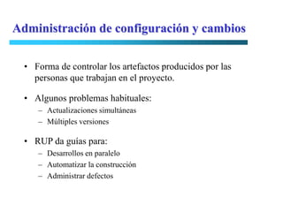 Administración de configuración y cambios

  • Forma de controlar los artefactos producidos por las
    personas que trabajan en el proyecto.

  • Algunos problemas habituales:
     – Actualizaciones simultáneas
     – Múltiples versiones

  • RUP da guías para:
     – Desarrollos en paralelo
     – Automatizar la construcción
     – Administrar defectos
 