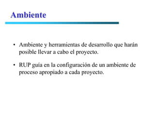Ambiente


• Ambiente y herramientas de desarrollo que harán
  posible llevar a cabo el proyecto.

• RUP guía en la configuración de un ambiente de
  proceso apropiado a cada proyecto.
 