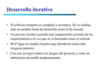 Desarrollo iterativo

• El software moderno es complejo y novedoso. No es realista
  usar un modelo lineal de desarrollo como el de cascada.
• Un proceso iterativo permite una comprensión creciente de los
  requerimientos a la vez que se va haciendo crecer el sistema.
• RUP sigue un modelo iterativo que aborda las tareas más
  riesgosas primero.
• Con esto se logra reducir los riesgos del proyecto y tener un
  subsistema ejecutable tempranamente.
 