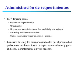 Administración de requerimientos

• RUP describe cómo:
   – Obtener los requerimientos
   – Organizarlos
   – Documentar requerimientos de funcionalidad y restricciones
   – Rastrear y documentar decisiones
   – Captar y comunicar requerimientos del negocio

• Los casos de uso y los escenarios indicados por el proceso han
  probado ser una buena forma de captar requerimientos y guiar
  el diseño, la implementación y las pruebas.
 
