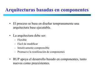 Arquitecturas basadas en componentes

 • El proceso se basa en diseñar tempranamente una
   arquitectura base ejecutable.

 • La arquitectura debe ser:
    –   Flexible
    –   Fácil de modificar
    –   Intuitivamente comprensible
    –   Promueve la reutilización de componentes

 • RUP apoya el desarrollo basado en componentes, tanto
   nuevos como preexistentes.
 