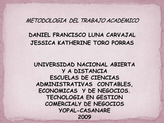 DANIEL FRANCISCO LUNA CARVAJAL
JESSICA KATHERINE TORO PORRAS


 UNIVERSIDAD NACIONAL ABIERTA
         Y A DISTANCIA
     ESCUELAS DE CIENCIAS
 ADMINISTRATIVAS CONTABLES,
  ECONOMICAS Y DE NEGOCIOS.
    TECNOLOGIA EN GESTION
    COMERCIALY DE NEGOCIOS
        YOPAL-CASANARE
              2009
 