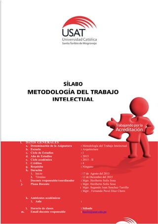 SÍLABO
METODOLOGÍA DEL TRABAJO
INTELECTUAL
I. DATOS GENERALES
a. Denominación de la Asignatura : Metodología del Trabajo Intelectual
b. Escuela : Arquitectura
c. Ciclo de Estudios : I
d. Año de Estudios : 2015
e. Ciclo académico : 2015 - II
f. Créditos : 4
g. Requisito : Ninguno
h. Duración
1. Inicio : 17 de Agosto del 2015
2. Término : 12 de Diciembre del 2015
i. Docente responsable/coordinador : Mgtr. Heriberto Solís Sosa
j. Plana Docente : Mgtr. Heriberto Solís Sosa
: Mgtr. Segundo Juan Sanchez Tarrillo
: Mgtr . Fernando Pavel Diaz Chero
k. Ambientes académicos
1. Aula :
l. Horario de clases : Sábado
m. Email docente responsable : hsolis@usat.edu.pe
 