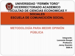 Integrante:
Leonardo Rangel
Profesora:
Jenny Guzmán
SAIA A
UNIVERSIDAD “FERMÍN TORO”
VICERRECTORADO ACADEMICO
FACULTAD DE CIENCIAS ECONOMICAS Y
SOCIALES
ESCUELA DE COMUNICICIÓN SOCIAL
METODOLOGÍA PARA MEDIR OPINIÓN
PÚBLICA
 