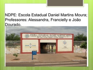 NDPE: Escola Estadual Daniel Martins Moura;
Professores: Alessandra, Francielly e João
Dourado.
 
