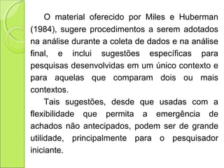 O  material  oferecido  por  Miles  e  Huberman 
(1984), sugere procedimentos a serem adotados 
na análise durante a coleta de dados e na análise 
final,  e  inclui  sugestões  específicas  para 
pesquisas desenvolvidas em um único contexto e 
para  aquelas  que  comparam  dois  ou  mais 
contextos. 
Tais  sugestões,  desde  que  usadas  com  a 
flexibilidade  que  permita  a  emergência  de 
achados  não  antecipados,  podem  ser  de  grande 
utilidade,  principalmente  para  o  pesquisador 
iniciante. 
 