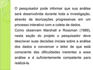 O pesquisador pode informar que sua análise
será desenvolvida durante toda a investigação,
através de teorizações progressivas em um
processo interativo com a coleta de dados.
Como observam Marshall e Rossman (1989),
nesta seção do projeto o pesquisador deve
descrever suas decisões iniciais sobre a análise
dos dados e convencer o leitor de que está
consciente das dificuldades inerentes a essa
análise e é suficientemente competente para
realizá-la.
 