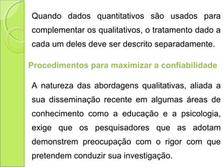 Quando dados quantitativos são usados para
complementar os qualitativos, o tratamento dado a
cada um deles deve ser descrito separadamente.
Procedimentos para maximizar a confiabilidade
A natureza das abordagens qualitativas, aliada a
sua disseminação recente em algumas áreas de
conhecimento como a educação e a psicologia,
exige que os pesquisadores que as adotam
demonstrem preocupação com o rigor com que
pretendem conduzir sua investigação.
 