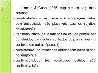 Lincoln & Guba (1985) sugerem os seguintes
critérios:
a) credibilidade (os resultados e interpretações feitas
pelo pesquisador são plausíveis para os sujeitos
envolvidos?);
b) transferibilidade (os resultados do estudo podem ser
transferidos para outros contextos ou para o mesmo
contexto em outras épocas?);
c) consistência (os resultados obtidos têm estabilidade
no tempo?); e
d) confirmabilidade (os resultados obtidos são
confirmáveis?)
 