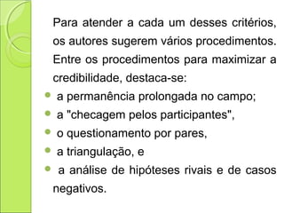Para atender a cada um desses critérios,
os autores sugerem vários procedimentos.
Entre os procedimentos para maximizar a
credibilidade, destaca-se:
 a permanência prolongada no campo;
 a "checagem pelos participantes",
 o questionamento por pares,
 a triangulação, e
 a análise de hipóteses rivais e de casos
negativos.
 