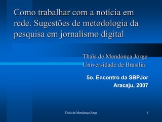 Como trabalhar com a notícia em
rede. Sugestões de metodologia da
pesquisa em jornalismo digital

                         Thaïs de Mendonça Jorge
                         Universidade de Brasília
                            5o. Encontro da SBPJor
                                      Aracaju, 2007



             Thaïs de Mendonça Jorge              1
 