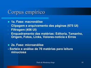 Corpus empírico
   1a. Fase: macronálise
-   Clipagem e arquivamento das páginas (675 UI)
-   Filtragem (456 UI)
-   Enquadramento das matérias: Editoria, Tamanho,
    Origem, Fotos, Links, Valores-notícia e Erros

  2a. Fase: microanálise
- Sorteio e análise de 70 matérias para leitura
   minuciosa


                    Thaïs de Mendonça Jorge       10
 