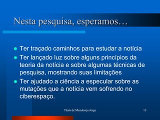 Nesta pesquisa, esperamos…

 Ter traçado caminhos para estudar a notícia
 Ter lançado luz sobre alguns princípios da
  teoria da notícia e sobre algumas técnicas de
  pesquisa, mostrando suas limitações
 Ter ajudado a ciência a especular sobre as
  mutações que a notícia vem sofrendo no
  ciberespaço.

                  Thaïs de Mendonça Jorge     13
 
