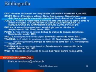 Bibliografia
 FATO relevante. Disponível em:< http://sobre.uol.com.br>. Acesso em 4 jan 2005.
 GRUPO Clarín – Princípios y valores. Clarín, Buenos Aires. Disponível em:
    <http://www.grupoclarin.com.ar/content/index.htm>. Acesso em 11 nov. 2006
 JORGE, T. Pirâmide e hipernotícia. Elementos para uma discussão sobre o texto no
    jornalismo digital. In: CONGRESSO DA ASSOCIAÇÃO BRASILEIRA DE
    PESQUISADORES DE JORNALISMO (SBPJOR), 3, 2006, Porto Alegre.
 KAPLAN, A. A conduta na pesquisa. Metodologia para as ciências do
    comportamento. São Paulo: Helder, 1969.
 PONTE, C. Para entender as notícias. Linhas de análise do discurso jornalístico.
    Florianópolis: Insular, 2005.
 SAAD, B. Estratégias para a mídia digital. São Paulo: Senac São Paulo, 2003.
 TRAQUINA, N. O estudo do jornalismo no século XX. São Leopoldo: Unisinos, 2003.
 ______. Teorias do jornalismo. Por que as notícias são como são, v. 1. Florianópolis:
    Insular, 2004.
 TUCHMAN, G. La producción de la noticia. Estudio sobre la construcción de la
    realidad. México: Gili, 1983.
 WOLF, M. Teorias da comunicação de massa. São Paulo: Martins Fontes, 2003.


PARA MAIS INFORMAÇÕES...
    thaisdemendonca@uol.com.br
                                   Thaïs de Mendonça Jorge                        14
 