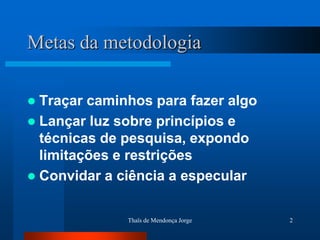 Metas da metodologia

 Traçar caminhos para fazer algo
 Lançar luz sobre princípios e
  técnicas de pesquisa, expondo
  limitações e restrições
 Convidar a ciência a especular


              Thaïs de Mendonça Jorge   2
 