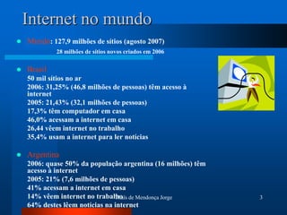 Internet no mundo
   Mundo: 127,9 milhões de sítios (agosto 2007)
             28 milhões de sítios novos criados em 2006


   Brasil
    50 mil sítios no ar
    2006: 31,25% (46,8 milhões de pessoas) têm acesso à
    internet
    2005: 21,43% (32,1 milhões de pessoas)
    17,3% têm computador em casa
    46,0% acessam a internet em casa
    26,44 vêem internet no trabalho
    35,4% usam a internet para ler notícias

   Argentina
    2006: quase 50% da população argentina (16 milhões) têm
    acesso à internet
    2005: 21% (7,6 milhões de pessoas)
    41% acessam a internet em casa
    14% vêem internet no trabalho de Mendonça Jorge
                                Thaïs                         3
    64% destes lêem notícias na internet
 