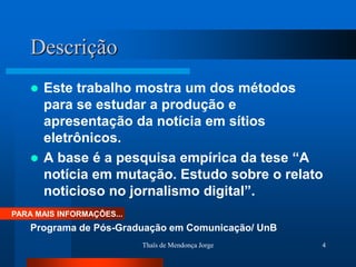Descrição
     Este trabalho mostra um dos métodos
      para se estudar a produção e
      apresentação da notícia em sítios
      eletrônicos.
     A base é a pesquisa empírica da tese “A
      notícia em mutação. Estudo sobre o relato
      noticioso no jornalismo digital”.
PARA MAIS INFORMAÇÕES...
    Programa de Pós-Graduação em Comunicação/ UnB
                           Thaïs de Mendonça Jorge   4
 