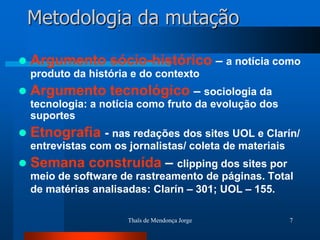 Metodologia da mutação

   Argumento sócio-histórico – a notícia como
    produto da história e do contexto
   Argumento tecnológico – sociologia da
    tecnologia: a notícia como fruto da evolução dos
    suportes
   Etnografia - nas redações dos sites UOL e Clarín/
    entrevistas com os jornalistas/ coleta de materiais
   Semana construída – clipping dos sites por
    meio de software de rastreamento de páginas. Total
    de matérias analisadas: Clarín – 301; UOL – 155.

                       Thaïs de Mendonça Jorge            7
 