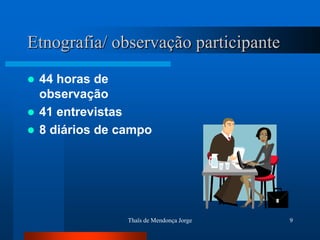 Etnografia/ observação participante
 44 horas de
  observação
 41 entrevistas
 8 diários de campo




                Thaïs de Mendonça Jorge   9
 