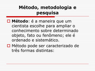 Método, metodologia e
           pesquisa
 Método: é a maneira que um
  cientista escolhe para ampliar o
  conhecimento sobre determinado
  objeto, fato ou fenômeno; ele é
  ordenado e sistemático.
 Método pode ser caracterizado de
  três formas distintas:
 