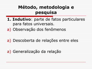 Método, metodologia e
           pesquisa
1. Indutivo: parte de fatos particulares
   para fatos universais.
a) Observação dos fenômenos

a) Descoberta de relações entre eles

a) Generalização da relação
 
