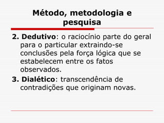 Método, metodologia e
           pesquisa
2. Dedutivo: o raciocínio parte do geral
  para o particular extraindo-se
  conclusões pela força lógica que se
  estabelecem entre os fatos
  observados.
3. Dialético: transcendência de
  contradições que originam novas.
 