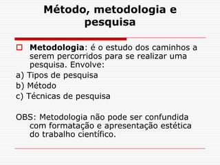 Método, metodologia e
            pesquisa

 Metodologia: é o estudo dos caminhos a
    serem percorridos para se realizar uma
    pesquisa. Envolve:
a) Tipos de pesquisa
b) Método
c) Técnicas de pesquisa

OBS: Metodologia não pode ser confundida
  com formatação e apresentação estética
  do trabalho científico.
 