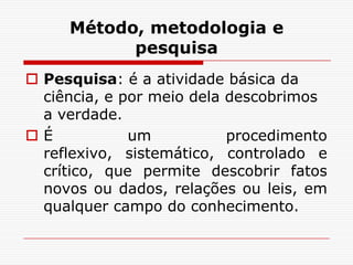 Método, metodologia e
           pesquisa
 Pesquisa: é a atividade básica da
  ciência, e por meio dela descobrimos
  a verdade.
É            um           procedimento
  reflexivo, sistemático, controlado e
  crítico, que permite descobrir fatos
  novos ou dados, relações ou leis, em
  qualquer campo do conhecimento.
 