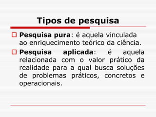 Tipos de pesquisa
 Pesquisa pura: é aquela vinculada
  ao enriquecimento teórico da ciência.
 Pesquisa      aplicada:   é    aquela
  relacionada com o valor prático da
  realidade para a qual busca soluções
  de problemas práticos, concretos e
  operacionais.
 