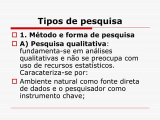 Tipos de pesquisa
 1. Método e forma de pesquisa
 A) Pesquisa qualitativa:
  fundamenta-se em análises
  qualitativas e não se preocupa com
  uso de recursos estatísticos.
  Caracateriza-se por:
 Ambiente natural como fonte direta
  de dados e o pesquisador como
  instrumento chave;
 