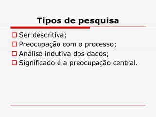 Tipos de pesquisa
   Ser descritiva;
   Preocupação com o processo;
   Análise indutiva dos dados;
   Significado é a preocupação central.
 