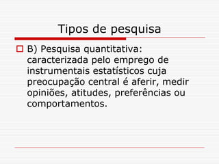 Tipos de pesquisa
 B) Pesquisa quantitativa:
  caracterizada pelo emprego de
  instrumentais estatísticos cuja
  preocupação central é aferir, medir
  opiniões, atitudes, preferências ou
  comportamentos.
 