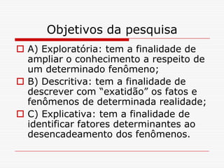 Objetivos da pesquisa
 A) Exploratória: tem a finalidade de
  ampliar o conhecimento a respeito de
  um determinado fenômeno;
 B) Descritiva: tem a finalidade de
  descrever com “exatidão” os fatos e
  fenômenos de determinada realidade;
 C) Explicativa: tem a finalidade de
  identificar fatores determinantes ao
  desencadeamento dos fenômenos.
 