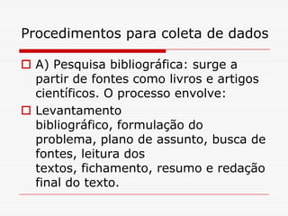 Procedimentos para coleta de dados

 A) Pesquisa bibliográfica: surge a
  partir de fontes como livros e artigos
  científicos. O processo envolve:
 Levantamento
  bibliográfico, formulação do
  problema, plano de assunto, busca de
  fontes, leitura dos
  textos, fichamento, resumo e redação
  final do texto.
 