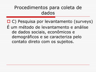 Procedimentos para coleta de
             dados
 C) Pesquisa por levantamento (surveys)
É um método de levantamento e análise
  de dados sociais, econômicos e
  demográficos e se caracteriza pelo
  contato direto com os sujeitos.
 